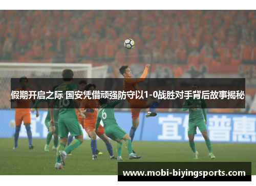 假期开启之际 国安凭借顽强防守以1-0战胜对手背后故事揭秘