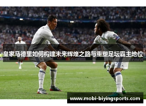 皇家马德里如何构建未来辉煌之路与重塑足坛霸主地位
