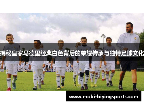 揭秘皇家马德里经典白色背后的荣耀传承与独特足球文化