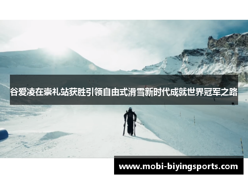 谷爱凌在崇礼站获胜引领自由式滑雪新时代成就世界冠军之路