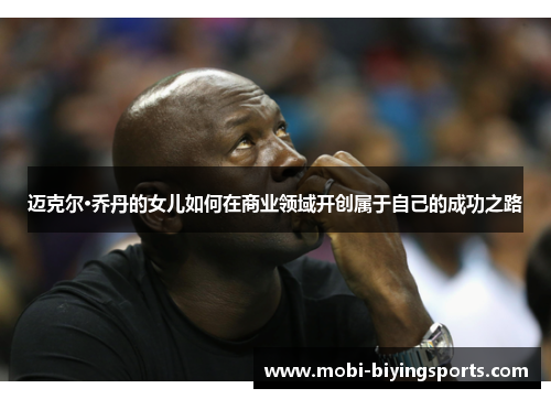 迈克尔·乔丹的女儿如何在商业领域开创属于自己的成功之路 迈克尔·乔丹的女儿如何在商业领域开创属于自己的成功之路